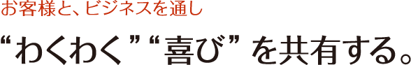 お客様と、ビジネスを通し”わくわく””喜び”を共有する。